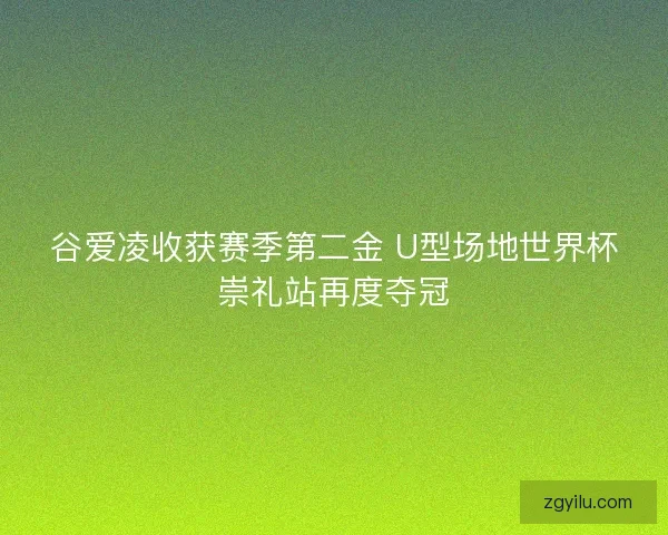 谷爱凌收获赛季第二金 U型场地世界杯崇礼站再度夺冠