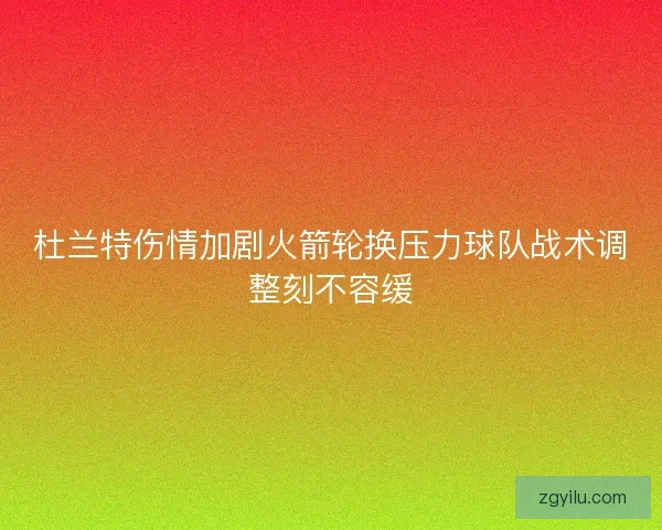 杜兰特伤情加剧火箭轮换压力球队战术调整刻不容缓